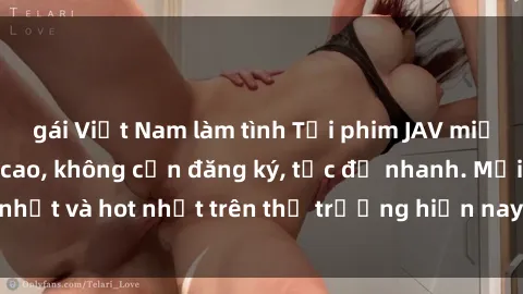 gái Việt Nam làm tình Tải phim JAV miễn phí chất lượng cao, không cần đăng ký, tốc độ nhanh. Mới nhất và hot nhất trên thị trường hiện nay, cập nhật hàng ngày.