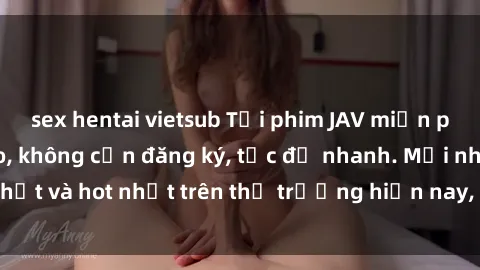 sex hentai vietsub Tải phim JAV miễn phí chất lượng cao, không cần đăng ký, tốc độ nhanh. Mới nhất và hot nhất trên thị trường hiện nay, cập nhật hàng ngày.