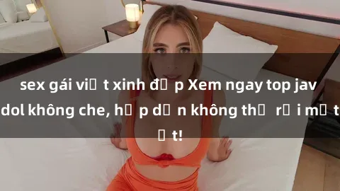 sex gái việt xinh đẹp Xem ngay top jav idol không che, hấp dẫn không thể rời mắt!