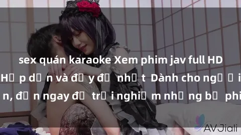 sex quán karaoke Xem phim jav full HD online miễn phí - Hấp dẫn và đầy đủ nhất  Dành cho người lớn, đến ngay để trải nghiệm những bộ phim hấp dẫn và hấp dẫn.