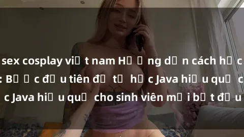 sex cosplay việt nam Hướng dẫn cách học Java cho sinh viên: Bước đầu tiên để tự học Java hiệu quả cho sinh viên mới bắt đầu là gì?