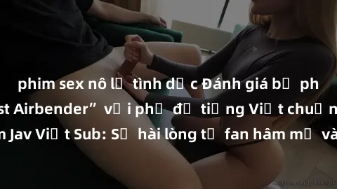 phim sex nô lệ tình dục Đánh giá bộ phim “Avatar: The Last Airbender” với phụ đề tiếng Việt chuẩn chỉnh từ nhóm Jav Việt Sub: Sự hài lòng từ fan hâm mộ và những điểm đáng chú ý trong bộ phim.