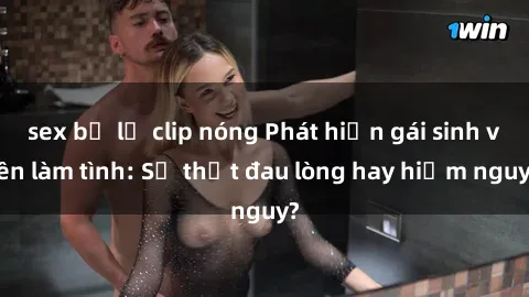 sex bị lộ clip nóng Phát hiện gái sinh viên làm tình: Sự thật đau lòng hay hiểm nguy?