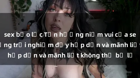 sex bạo lực Tận hưởng niềm vui của sex với gái trẻ: những trải nghiệm đầy hấp dẫn và mãnh liệt không thể bỏ lỡ