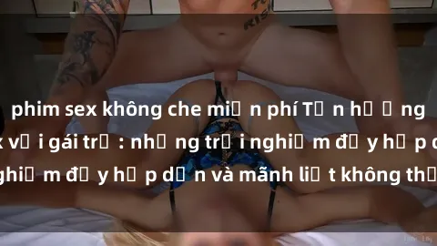phim sex không che miễn phí Tận hưởng niềm vui của sex với gái trẻ: những trải nghiệm đầy hấp dẫn và mãnh liệt không thể bỏ lỡ
