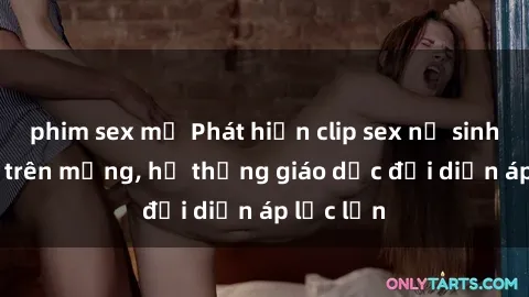 phim sex mỹ Phát hiện clip sex nữ sinh gây sốc trên mạng, hệ thống giáo dục đối diện áp lực lớn