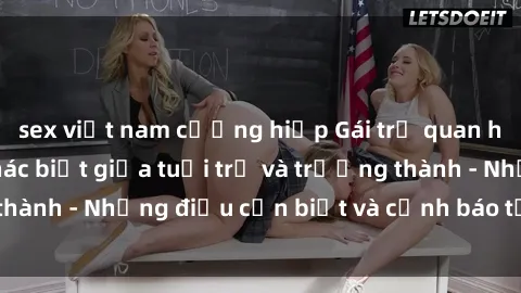 sex việt nam cưỡng hiếp Gái trẻ quan hệ: Mối quan hệ khác biệt giữa tuổi trẻ và trưởng thành - Những điều cần biết và cảnh báo từ chuyên gia