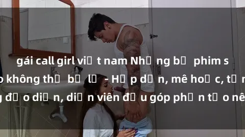 gái call girl việt nam Những bộ phim sex gái già đỉnh cao không thể bỏ lỡ - Hấp dẫn, mê hoặc, từng đạo diễn, diễn viên đều góp phần tạo nên sự hấp dẫn, kích thích.