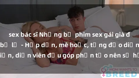 sex bác sĩ Những bộ phim sex gái già đỉnh cao không thể bỏ lỡ - Hấp dẫn, mê hoặc, từng đạo diễn, diễn viên đều góp phần tạo nên sự hấp dẫn, kích thích.