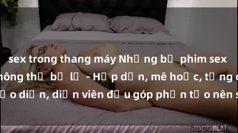 sex trong thang máy Những bộ phim sex gái già đỉnh cao không thể bỏ lỡ - Hấp dẫn, mê hoặc, từng đạo diễn, diễn viên đều góp phần tạo nên sự hấp dẫn, kích thích.