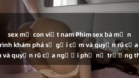 sex mẹ con việt nam Phim sex bà mẹ nóng bỏng: Hành trình khám phá sự gợi cảm và quyến rũ của người phụ nữ trưởng thành.
