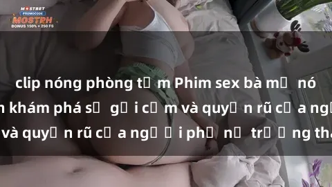 clip nóng phòng tắm Phim sex bà mẹ nóng bỏng: Hành trình khám phá sự gợi cảm và quyến rũ của người phụ nữ trưởng thành.