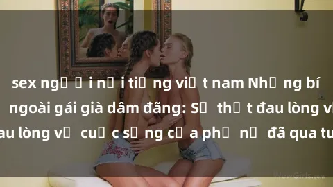 sex người nổi tiếng việt nam Những bí mật đằng sau vẻ ngoài gái già dâm đãng: Sự thật đau lòng về cuộc sống của phụ nữ đã qua tuổi thanh xuân
