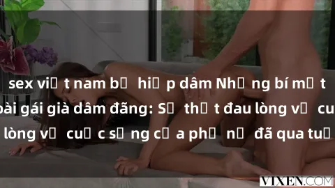 sex việt nam bị hiếp dâm Những bí mật đằng sau vẻ ngoài gái già dâm đãng: Sự thật đau lòng về cuộc sống của phụ nữ đã qua tuổi thanh xuân