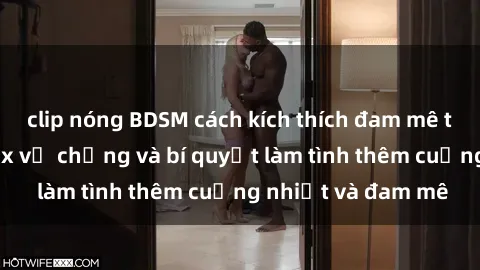 clip nóng BDSM cách kích thích đam mê trong hôn nhân: Sex vợ chồng và bí quyết làm tình thêm cuồng nhiệt và đam mê