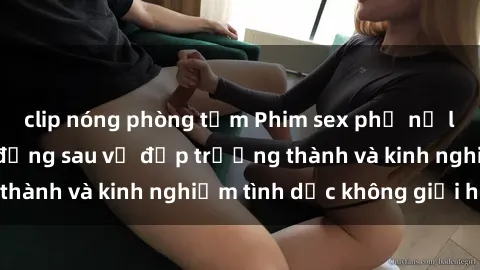 clip nóng phòng tắm Phim sex phụ nữ lớn tuổi: Sức hút đằng sau vẻ đẹp trưởng thành và kinh nghiệm tình dục không giới hạn