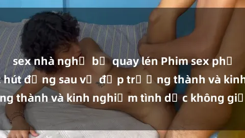 sex nhà nghỉ bị quay lén Phim sex phụ nữ lớn tuổi: Sức hút đằng sau vẻ đẹp trưởng thành và kinh nghiệm tình dục không giới hạn