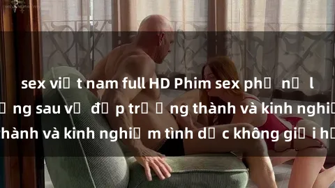 sex việt nam full HD Phim sex phụ nữ lớn tuổi: Sức hút đằng sau vẻ đẹp trưởng thành và kinh nghiệm tình dục không giới hạn