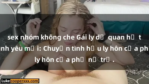 sex nhóm không che Gái ly dị quan hệ tìm kiếm tình yêu mới: Chuyện tình hậu ly hôn của phụ nữ trẻ.
