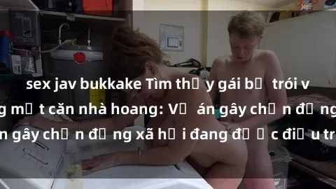 sex jav bukkake Tìm thấy gái bị trói và bị hiếp dâm trong một căn nhà hoang: Vụ án gây chấn động xã hội đang được điều tra vào.