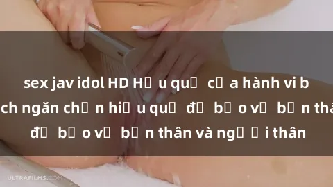 sex jav idol HD Hậu quả của hành vi bạo dâm sex và cách ngăn chặn hiệu quả để bảo vệ bản thân và người thân