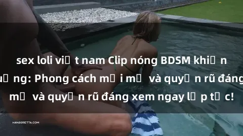 sex loli việt nam Clip nóng BDSM khiến người xem phát cuồng: Phong cách mới mẻ và quyến rũ đáng xem ngay lập tức!