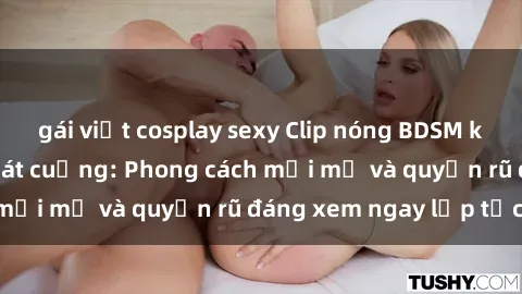 gái việt cosplay sexy Clip nóng BDSM khiến người xem phát cuồng: Phong cách mới mẻ và quyến rũ đáng xem ngay lập tức!