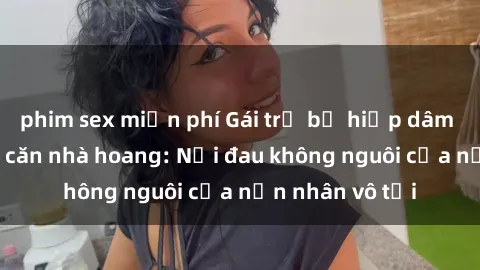 phim sex miễn phí Gái trẻ bị hiếp dâm bạo lực trong căn nhà hoang: Nỗi đau không nguôi của nạn nhân vô tội