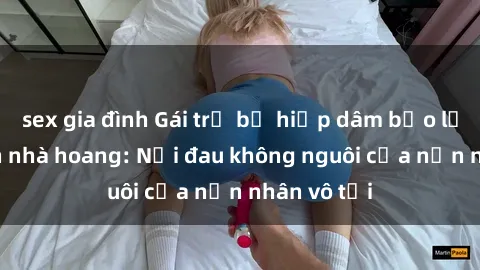 sex gia đình Gái trẻ bị hiếp dâm bạo lực trong căn nhà hoang: Nỗi đau không nguôi của nạn nhân vô tội