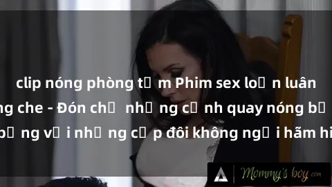 clip nóng phòng tắm Phim sex loạn luân đầy kích thích không che - Đón chờ những cảnh quay nóng bỏng với những cặp đôi không ngại hãm hiếp gia đình trong lòng