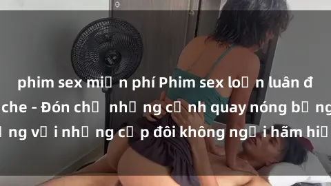 phim sex miễn phí Phim sex loạn luân đầy kích thích không che - Đón chờ những cảnh quay nóng bỏng với những cặp đôi không ngại hãm hiếp gia đình trong lòng