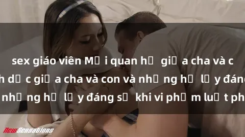 sex giáo viên Mối quan hệ giữa cha và con: Sự thật về tình dục giữa cha và con và những hệ lụy đáng sợ khi vi phạm luật pháp.