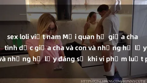 sex loli việt nam Mối quan hệ giữa cha và con: Sự thật về tình dục giữa cha và con và những hệ lụy đáng sợ khi vi phạm luật pháp.