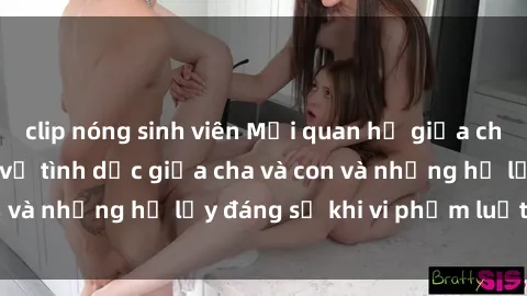 clip nóng sinh viên Mối quan hệ giữa cha và con: Sự thật về tình dục giữa cha và con và những hệ lụy đáng sợ khi vi phạm luật pháp.
