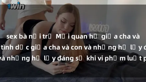 sex bà nội trợ Mối quan hệ giữa cha và con: Sự thật về tình dục giữa cha và con và những hệ lụy đáng sợ khi vi phạm luật pháp.