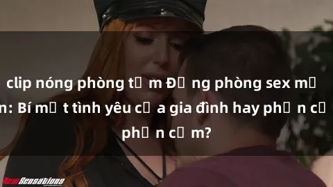 clip nóng phòng tắm Động phòng sex mẹ con: Bí mật tình yêu của gia đình hay phản cảm?