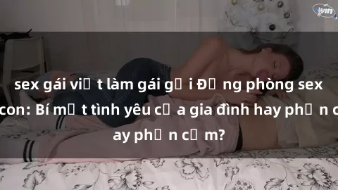 sex gái việt làm gái gọi Động phòng sex mẹ con: Bí mật tình yêu của gia đình hay phản cảm?