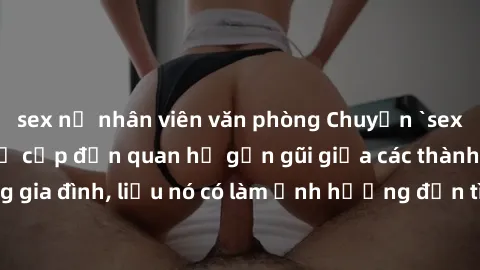 sex nữ nhân viên văn phòng Chuyện `sex anh em ruột` - Đề cập đến quan hệ gần gũi giữa các thành viên trong gia đình, liệu nó có làm ảnh hưởng đến tình cảm gia đình hay không?