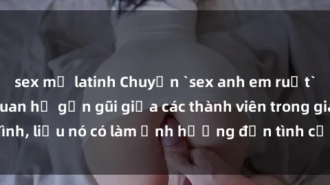 sex mỹ latinh Chuyện `sex anh em ruột` - Đề cập đến quan hệ gần gũi giữa các thành viên trong gia đình, liệu nó có làm ảnh hưởng đến tình cảm gia đình hay không?