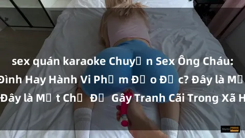 sex quán karaoke Chuyện Sex Ông Cháu: Mối Quan Hệ Gia Đình Hay Hành Vi Phạm Đạo Đức? Đây là Một Chủ Đề Gây Tranh Cãi Trong Xã Hội Hiện Nay.