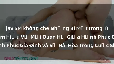 jav SM không che Những Bí Mật trong Tình Dục Gia Đình: Tìm Hiểu Về Mối Quan Hệ Giữa Hạnh Phúc Gia Đình và Sự Hài Hòa Trong Cuộc Sống Tình Dục