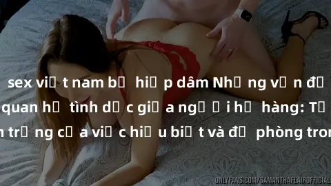 sex việt nam bị hiếp dâm Những vấn đề đáng quan tâm về quan hệ tình dục giữa người họ hàng: Tầm quan trọng của việc hiểu biết và đề phòng trong việc tiếp xúc trong gia đình.