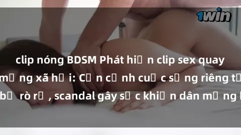 clip nóng BDSM Phát hiện clip sex quay lén hot nhất trên mạng xã hội: Cận cảnh cuộc sống riêng tư bị rò rỉ, scandal gây sốc khiến dân mạng không khỏi bàng hoàng