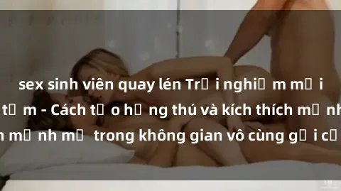 sex sinh viên quay lén Trải nghiệm mới lạ với sex phòng tắm - Cách tạo hứng thú và kích thích mạnh mẽ trong không gian vô cùng gợi cảm và lãng mạn