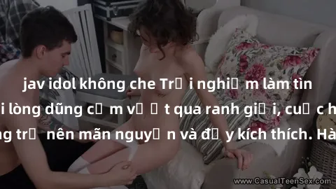 jav idol không che Trải nghiệm làm tình ngoài đường: Khi lòng dũng cảm vượt qua ranh giới, cuộc hẹn nơi công cộng trở nên mãn nguyện và đầy kích thích. Hành vi nguy hiểm, nhưng cũng tạo nên cảm giác m
