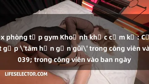 sex phòng tập gym Khoảnh khắc cấm kỵ: Cặp đôi bị bắt gặp 'tâm hồn gần gũi' trong công viên vào ban ngày