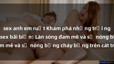 sex anh em ruột Khám phá những trải nghiệm độc đáo tại sex bãi biển: Làn sóng đam mê và sự nóng bỏng cháy bỏng trên cát trắng