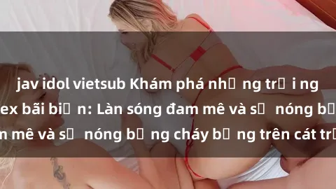 jav idol vietsub Khám phá những trải nghiệm độc đáo tại sex bãi biển: Làn sóng đam mê và sự nóng bỏng cháy bỏng trên cát trắng