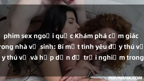 phim sex ngoại quốc Khám phá cảm giác mới mẻ với sex trong nhà vệ sinh: Bí mật tình yêu đầy thú vị và hấp dẫn để trải nghiệm trong đêm hôm nay!