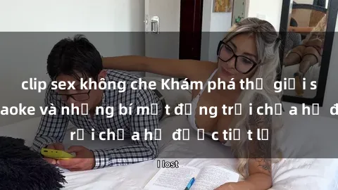 clip sex không che Khám phá thế giới sex quán karaoke và những bí mật động trời chưa hề được tiết lộ